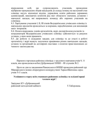 відрядження осіб, що супроводжують учасників, проведення
відбірково­тренувальних зборів кандидатів до складу команд на наступний етап
олімпіад несуть відповідні відділи, управління освіти районних державних
адміністрацій, виконавчих комітетів рад міст обласного значення, установи і
навчальні заклади, які направляють команду або окремих учасників на
олімпіаду.
8.3. Харчування учасників І, ІІ, ІІІ етапів Всеукраїнських учнівських олімпіад із
навчальних предметів проводиться за нормами, передбаченими для вихованців
шкіл­ інтернатів.
8.4. Оплата відряджень членів оргкомітетів, журі, експертів­консультантів та
координаторів Всеукраїнських учнівських олімпіад здійснюється за рахунок
установ, у яких вони працюють.
8.5. До роботи зі складання завдань для олімпіад та до участі в роботі
оргкомітету і журі можуть залучатися працівники різних навчальних закладів,
установ та організацій на договірних підставах з оплатою праці відповідно до
чинного законодавства.
Першою стартувала районна олімпіада з трудового навчання учнів 9, 11
класів, яка проводилася набазі Дубровицької ЗОШІ – ІІІ ступенів № 2.
Цього ж дня за завданнямиРівненського ОІППО проведено районний тур
Міжнародного мовно-літературного конкурсу імені ТарасаШевченка серед
учнів 5-11 класів.
Успішного старту всім учаникам районних олімпіад та плідної праці
членам журі !
Завідувач КУ «Дубровицький
районний методичний кабінет» Т.Таборовець
 