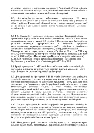 учнівських олімпіад із навчальних предметів у Рівненській області здійснює
Рівненський обласний інститут післядипломної педагогічної освіти спільно з
районними (міськими)методичними кабінетами (центрами).
1.6. Організаційно­методичне забезпечення проведення ІІІ етапу
Всеукраїнських учнівських олімпіад із навчальних предметів у Рівненській
області здійснює Рівненський обласний інститут післядипломної педагогічної
освіти спільно з управлінням освіти і науки Рівненської обласної державної
адміністрації.
1.7. І, ІІ, ІІІ етапи Всеукраїнських учнівських олімпіад у Рівненській області
проводяться серед учнів загальноосвітніх навчальних закладів із навчальних
предметів,визначених у пункті 1.2 розділу I Положення про Всеукраїнські
учнівські олімпіади, турніри,конкурси з навчальних предметів,
конкурси­захисти науково­дослідницьких робіт, олімпіади зі спеціальних
дисциплін та конкурси фахової майстерності, затвердженого наказом
Міністерства освіти і науки, молоді та спорту України від 22 вересня 2011 року
№ 1099,зареєстрованого в Міністерстві юстиції України 17 листопада 2011 року
за № 1318/20056 (Далі ­ Положенням про Всеукраїнські учнівські олімпіади).
13.11.2015 Рівненська обласна державна адміністрація ­ Нормативна база
http://www.rv.gov.ua/sitenew/main/ua/catalog/print/4171.htm 3/1.1
1.8. Графік проведення ІІ та ІІІ етапів Всеукраїнських учнівських олімпіад із
навчальних предметів затверджується щорічно наказом управління освіти і
науки Рівненської обласної державної адміністрації.
1.9. Для організації та проведення І, ІІ, ІІІ етапів Всеукраїнських учнівських
олімпіадіз навчальних предметів створюються організаційні комітети, а для
перевірки виконаннязавдань та оцінювання результатів – журі, діяльність яких
регламентується Положенням про Всеукраїнські учнівські олімпіади та цими
Правилами.Для складання завдань І етапу олімпіад створюються
предметно­методичні комісії, склад яких затверджується наказом навчального
закладу. Завдання ІІ етапу олімпіад готуються обласним інститутом
післядипломної педагогічної освіти. Для складання завдань ІІІ етапу олімпіад
створюютьсяпредметно­методичні комісії, склад яких затверджується наказом
управлінням освіти і науки Рівненської обласної державної адміністрації.
1.10. Під час проведення ІІІ етапу Всеукраїнських учнівських олімпіад до
складу оргкомітету входить координатор (призначається наказом управлінням
освіти і науки Рівненської обласної державної адміністрації), який забезпечує
координування та узгодження дій оргкомітету та відповідного журі під час
підготовки та проведення олімпіад відповідно до вимог Положення про
Всеукраїнські учнівські олімпіади та цих Правил.
1.11. Шифрування робіт учасників олімпіад проводиться координатором
олімпіад та секретарем оргкомітету, і в той же день роботи передаються голові
 
