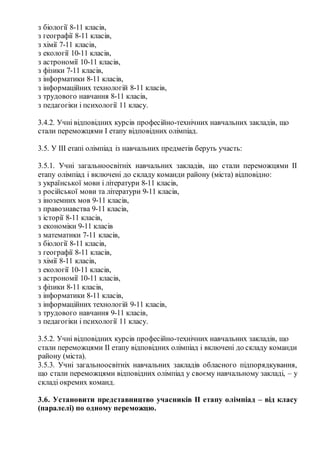 з біології 8­11 класів,
з географії 8­11 класів,
з хімії 7­11 класів,
з екології 10­11 класів,
з астрономії 10­11 класів,
з фізики 7­11 класів,
з інформатики 8­11 класів,
з інформаційних технологій 8­11 класів,
з трудового навчання 8­11 класів,
з педагогіки і психології 11 класу.
3.4.2. Учні відповідних курсів професійно­технічних навчальних закладів, що
стали переможцями I етапу відповідних олімпіад.
3.5. У III етапі олімпіад із навчальних предметів беруть участь:
3.5.1. Учні загальноосвітніх навчальних закладів, що стали переможцями II
етапу олімпіад і включені до складу команди району (міста) відповідно:
з української мови і літератури 8­11 класів,
з російської мови та літератури 9­11 класів,
з іноземних мов 9­11 класів,
з правознавства 9­11 класів,
з історії 8­11 класів,
з економіки 9­11 класів
з математики 7­11 класів,
з біології 8­11 класів,
з географії 8­11 класів,
з хімії 8­11 класів,
з екології 10­11 класів,
з астрономії 10­11 класів,
з фізики 8­11 класів,
з інформатики 8­11 класів,
з інформаційних технологій 9­11 класів,
з трудового навчання 9­11 класів,
з педагогіки і психології 11 класу.
3.5.2. Учні відповідних курсів професійно­технічних навчальних закладів, що
стали переможцями II етапу відповідних олімпіад і включені до складу команди
району (міста).
3.5.3. Учні загальноосвітніх навчальних закладів обласного підпорядкування,
що стали переможцями відповідних олімпіад у своєму навчальному закладі, – у
складі окремих команд.
3.6. Установити представництво учасників ІІ етапу олімпіад – від класу
(паралелі) по одному переможцю.
 