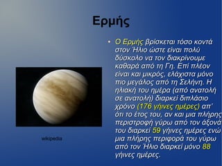 Ερμής
●
Ο ΕρμήςΟ Ερμής βρίσκεται τόσο κοντάβρίσκεται τόσο κοντά
στον Ήλιο ώστε είναι πολύστον Ήλιο ώστε είναι πολύ
δύσκολο να τον διακρίνουμεδύσκολο να τον διακρίνουμε
καθαρά από τη Γη. Επί πλέονκαθαρά από τη Γη. Επί πλέον
είναι και μικρός, ελάχιστα μόνοείναι και μικρός, ελάχιστα μόνο
πιο μεγάλος από τη Σελήνη. Ηπιο μεγάλος από τη Σελήνη. Η
ηλιακή του ημέρα (από ανατολήηλιακή του ημέρα (από ανατολή
σε ανατολή) διαρκεί διπλάσιοσε ανατολή) διαρκεί διπλάσιο
χρόνοχρόνο (176 γήινες ημέρες)(176 γήινες ημέρες) απ’απ’
ότι το έτος του, αν και μια πλήρηςότι το έτος του, αν και μια πλήρης
περιστροφή γύρω από τον άξονάπεριστροφή γύρω από τον άξονά
του διαρκείτου διαρκεί 5959 γήινες ημέρες ενώγήινες ημέρες ενώ
μια πλήρης περιφορά του γύρωμια πλήρης περιφορά του γύρω
από τον Ήλιο διαρκεί μόνοαπό τον Ήλιο διαρκεί μόνο 8888
γήινες ημέρες.γήινες ημέρες.
wikipedia
 