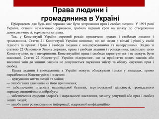 Пріоритетом для будь-якої держави має бути дотримання прав і свобод людини. У 1991 році
Україна, ставши незалежною державою, зробила перший крок на шляху до ствердження
демократичності, верховенства права.
Так, у Конституції України окремий розділ присвячено правам і свободам людини і
громадянина. Стаття 21 Конституції України визначає, що всі люди є вільні і рівні у своїй
гідності та правах. Права і свободи людини є невідчужуваними та непорушними. Згідно зі
статтею 22 Основного Закону держави, права і свободи людини і громадянина, закріплені цією
Конституцією, не є вичерпними. Конституційні права і свободи гарантуються і не можуть бути
скасовані. Стаття 22 Конституції України підкреслює, що за прийняття нових законів або
внесенні змін до чинних законів не допускається звуження змісту та обсягу існуючих прав і
свобод.
Права людини і громадянина в Україні можуть обмежувати тільки у випадках, прямо
передбачених Конституцією і з метою:
— врятування життя людей та майна;
— запобігання злочинові чи його припинення;
— забезпечення інтересів національної безпеки, територіальної цілісності, громадського
порядку, економічного добробуту;
— забезпечення охорони здоров'я і моральності населення, захисту репутації або прав і свобод
інших людей;
— запобігання розголошенню інформації, одержаної конфіденційно.
Права людини і
громадянина в Україні
 