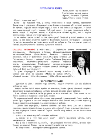 11
ЛІТЕРАТУРНІ КАЗКИ
Казки, казки - це так цікаво!
Літературних авторів чимало
Франко, Нестайко, Українка,
Перро, Єршов, Олена Пчілка.
Казка… А що ж це таке?
Казка – це художній твір, у якому обов’язково є щось чарівне, незвичайне,
фантастичне і повчальне. Літературні казки бувають віршовані або прозові, авторські
чи народні. Народні казки створив народ і мова в них близька до народної. У казках
про тварин головні герої – тварини. Побутові казки – ті, в яких описується побут та
життя людей. У чарівних казках – відбуваються всілякі чудеса, там є чарівні
перетворення, чарівні істоти та чарівні речі.
А ви любите читати казки? А самі фантазуєте? Сьогодні у гості прийшла до нас
казка. На вас чекає незабутня зустріч з Величністю Казкою і її творцем – Казкарем.
Ця зустріч незвичайна, як і сама казка, в якій ми побуваємо. Ми пригадаємо казки, які
знаємо, і познайомимося з новими, сучасними казками
ОКСАНА ІВАНЕНКО ( 1906 — 1997) - українська дитяча письменниця та
перекладачка. Народилася в Полтаві. Дочка журналіста та
письменника Дмитра Олексійовича Іваненка. Навчалася
в гімназії, потім у робітничій школі. 1922 року вступила до
Полтавського інституту народної освіти. Закінчила факультет
соціального виховання Харківського інституту народної
освіти, аспірантуру при Українському науково-дослідному
інституті педагогіки, керувала секцією дитячої літератури у
Київській філії цього інституту.
За роки літературної діяльності видала велику кількість
книжок для дітей та юнацтва: «Майка та жабка» (1930),
«Дитячий садок» (1931), «Черевички» (1933), «Лісові казки» (1934).
ЧОРНОМОРДЕНЬКИЙ
- Дивіться ж, діти, - сказала стара зайчиха, - будьте обережні: для нас настають
небезпечні часи.
Зайчата сиділи тихо і навіть вухами не ворушили, тільки сірому зайчикові з чорною
плямочкою на носі вже набридло слухати розумні промови старої зайчихи.
А ця зайчиха славилася своїм розумом на весь зелений світ. Вона знала, де що
росте, як від кого ховатися і коли треба линяти.
Та чорноморденький зайчик був взагалі неслухняний і легковажний. Йому зовсім не
цікаво було слухати, а хотілося швидше побігати. Він і без неї знав, скільки ворогів у
бідного заячого роду:і лисиці, і вовки,і мисливські собаки.
- Єдиний наш порятунок,- повчала зайчиха,- це наші ноги. Хіба ми з нашими
слабкими силами можемо битися з вовком або собакою? Отже, діти, наші задні ноги –
це наш порятунок і наша гордість! Сором і ганьба тому зайцеві, що не може втекти
від ворога.
- - А як я не почую ворога? – спитало зайчатко.
- А навіщо ж у тебе такі довгі вуха? – строго перепитала зайчиха. Зайча
засоромилось і замовкло.
- Ще у нас є порятунок від ворога, - продовжувала розумна зайчиха, це наш одяг.
Взимку ми станемо білими і нас не можна буде побачити на снігу.
- І я стану білим? – не втерпів чорноморденький зайчик.
 