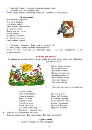 4
 Відшукай у тексті і прочитай слова, які звучать ніжно.
 Прочитай текст, наспівуючи слова.
Робота у парі. Вивчіть забавлянку напам’ять. Розкажіть її один одному.
Ой летів шпак
Ой летів шпак через мак
Та й сів на воротях
в червоних чоботях.
Треба з нього чоботи зняти
та Платонові дати,
Щоб пішов він гуляти,
калину ламати,
на доріжку складати.
А з доріжки на возок,
а з возочка на торжок.
 Прочитайте забавлянку. Який птах згадується у ній?
 Яким словом можна замінити слово торжок?
Робота у парі. Підберіть до забавлянки рухи – дії, щоб використати її, як
фізкультхвилинку.
ВУЗЛИК ЗАКЛИЧОК
У прадавні часи люди вірили в те, що можна задобрити сонце, дощ, вітер. Закликали
у піснях їх у гості.
Вийди, вийди, сонечко,
На дідове полечко,
На бабине зіллячко,
На наше подвір’ячко,
На весняні квіточки,
На маленькі діточки.
Там вони граються
Тебе дожидаються.
 Прочитай закличку весело, наспівно.
* * *
Іди, іди, дощику,
зварю тобі борщику
У новому горщику,
Винесу на дуба,
Покличу голуба.
Голуб буде пити,
Дощик буде лити.
Тобі каша, мені борщ,
Щоб ішов густенький дощ.
Іди, іди, дощику,
Зварю тобі борщику
в зеленому горщику.
Та поставлю на вербі,
щоб не з’їли комарі.
Буде вам, буде нам,
Буде всім комарам.
 Для чого діти звертаються до дощу?
 Порівняй дві пісеньки «Іди, іди, дощику.» Що в них спільного?
Глухий дощик
- Дощику, дощику, іди туди, де просять.
 
