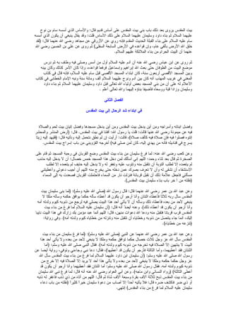 ‫نوح‬ ‫بن‬ ‫سام‬ ‫أسسه‬ ‫الذي‬ ‫والساس‬ :‫قال‬ ‫قديم‬ ‫أساس‬ ‫على‬ ‫المقدس‬ ‫بيت‬ ‫بني‬ ‫باب‬ ‫ذلك‬ ‫بعد‬ ‫يروى‬ ‫المقدس‬ ‫بيت‬
‫أسسه‬ ‫الذي‬ ‫يكون‬ ‫أن‬ ‫ينبغي‬ ‫يقال‬ ‫وقد‬ :‫قلت‬ ‫الساس‬ ‫ذلك‬ ‫على‬ ‫السلم‬ ‫عليهما‬ ‫وسليمان‬ ‫داود‬ ‫بناه‬ ‫ثم‬ ‫السلم‬ ‫عليهما‬
‫(لقد‬ :‫قال‬ ‫عنهما‬ ‫ال‬ ‫رضي‬ ‫مجاهد‬ ‫عن‬ ‫الزرقي‬ ‫عن‬ ‫روي‬ ‫فإنه‬ ‫المقدم‬ ‫الحديث‬ ‫القبلة‬ ‫بناء‬ ‫على‬ ‫السلم‬ ‫عليه‬ ‫سام‬
‫ال‬ ‫رضي‬ ‫الحسين‬ ‫بن‬ ‫علي‬ ‫عن‬ ‫روى‬ ‫ثم‬ )‫السفلى‬ ‫السابعة‬ ‫الرض‬ ‫في‬ ‫قواعده‬ ‫وإن‬ ،‫عام‬ ‫بألفي‬ ‫الرض‬ ‫ال‬ ‫خلق‬
.‫السلم‬ ‫عليهم‬ ‫الملئكة‬ ‫بناء‬ ‫من‬ ‫الحرام‬ ‫البيت‬ ‫أن‬ ‫عنهما‬
‫درس‬ ‫ثم‬ ‫به‬ ‫وطاف‬ ‫فيه‬ ‫وصلى‬ ‫أسس‬ ‫من‬ ‫أول‬ ‫السلم‬ ‫عليه‬ ‫آدم‬ ‫أن‬ ‫عنه‬ ‫ال‬ ‫رضي‬ ‫عباس‬ ‫ابن‬ ‫عن‬ ‫روى‬ ‫ثم‬
‫بينه‬ ‫وكان‬ ‫كذلك‬ ‫المر‬ ‫كان‬ ‫وإذا‬ ،‫قواعده‬ ‫فرفعا‬ ‫وإسماعيل‬ ‫إبراهيم‬ ‫ال‬ ‫بعث‬ ‫حتى‬ ‫الطوفان‬ ‫من‬ ‫البيت‬ ‫موضع‬
‫كتاب‬ ‫في‬ ‫قال‬ ‫فإنه‬ ،‫السلم‬ ‫عليه‬ ‫سام‬ ‫قبل‬ ‫القصى‬ ‫المسجد‬ ‫ابتداء‬ ‫كان‬ ،‫سنة‬ ‫أربعون‬ ‫القصى‬ ‫المسجد‬ ‫وبين‬
‫كتاب‬ ‫في‬ ‫الخطابي‬ ‫المام‬ ‫ونبه‬ ‫سنة‬ ‫ومائة‬ ‫ألف‬ ‫السلم‬ ‫عليهما‬ ‫ونوح‬ ‫آدم‬ ‫بين‬ ‫كان‬ ‫أنه‬ ‫المهذب‬ ‫غريب‬ ‫في‬ ‫المغني‬
‫داود‬ ‫بناء‬ ‫ثم‬ ‫السلم‬ ‫عليهما‬ ‫وسليمان‬ ‫داود‬ ‫قبل‬ ‫تعالى‬ ‫ال‬ ‫أولياء‬ ‫بعض‬ ‫المسجد‬ ‫بني‬ ‫من‬ ‫أن‬ ‫على‬ ‫له‬ ‫العلم‬
‫أعلم‬ ‫تعالى‬ ‫وال‬ ‫إليهما‬ ‫بناؤه‬ ‫فأضيفا‬ ‫ووسعاه‬ ‫قبة‬ ‫وزادا‬ ‫وسليمان‬.
‫الثاني‬ ‫الفصل‬
‫المقدس‬ ‫بيت‬ ‫إلى‬ ‫الرحال‬ ‫شد‬ ‫ابتداء‬ ‫في‬
‫والصلة‬ ‫لحم‬ ‫بيت‬ ‫إتيان‬ ‫وفضل‬ ‫مسجدها‬ ‫يدخل‬ ‫أين‬ ‫ومن‬ ‫المقدس‬ ‫بيت‬ ‫يدخل‬ ‫أين‬ ‫ومن‬ ‫وأسراجه‬ ‫ابنائه‬ ‫وفضل‬
‫والمحشر‬ ‫المنشر‬ ‫(أرض‬ :‫قال‬ .‫المقدس‬ ‫بيت‬ ‫في‬ ‫أفتنا‬ :‫ال‬ ‫رسول‬ ‫يا‬ ‫قلت‬ :‫قالت‬ ‫عنها‬ ‫ال‬ ‫رضي‬ ‫ميمونة‬ ‫عن‬ ‫فيه‬
‫زيتا‬ ‫إليه‬ ‫(فليهد‬ :‫قال‬ ‫ونأتيه‬ ‫إليه‬ ‫نتحمل‬ ‫نطق‬ ‫لم‬ ‫إن‬ ‫أرأيت‬ :‫قالت‬ ،)‫صلة‬ ‫كألف‬ ‫فيه‬ ‫صلة‬ ‫فإن‬ ‫فيه‬ ‫فصلوا‬ ‫إئتوه‬
.‫المقدس‬ ‫بيت‬ ‫إسراج‬ ‫باب‬ ‫من‬ ‫القزويني‬ ‫أخرجه‬ )‫فيه‬ ‫صلى‬ ‫لمن‬ ‫كان‬ ،‫إليه‬ ‫يهدي‬ ‫من‬ ‫فأنه‬ ‫قناديله‬ ‫في‬ ‫يسرج‬
‫على‬ ‫قام‬ ‫ثم‬ ‫المسجد‬ ‫رحبة‬ ‫في‬ ‫القربان‬ ‫وضع‬ ‫المقدس‬ ‫بيت‬ ‫بناء‬ ‫من‬ ‫سليمان‬ ‫فرغ‬ ‫لما‬ :‫عنه‬ ‫ال‬ ‫رضي‬ ‫كعب‬ ‫وعن‬
‫مذنب‬ ‫إليه‬ ‫يدخل‬ ‫ل‬ ‫أن‬ :‫خصال‬ ‫خمس‬ ‫المسجد‬ ‫هذا‬ ‫دخل‬ ‫لمن‬ ‫أسألك‬ ‫إني‬ ‫اللهم‬ :‫وحمد‬ ‫ثناء‬ ‫بعد‬ ‫قال‬ ‫ثم‬ ‫الصخرة‬
‫لطلب‬ ‫إل‬ ‫يتعمده‬ ‫لم‬ ‫خايف‬ ‫إليه‬ ‫يدخل‬ ‫ول‬ ‫له‬ ‫وتغفر‬ ‫عليه‬ ‫وتتوب‬ ‫منه‬ ‫تتقبل‬ ‫أن‬ ‫التوبة‬ ‫لطلب‬ ‫إل‬ ‫يتعمده‬ ‫لم‬
‫وأعطيتني‬ ‫دعوتي‬ ‫أجيب‬ ‫أن‬ ‫اللهم‬ ‫منه‬ ‫يخرج‬ ‫حتى‬ ‫دخله‬ ‫عمن‬ ‫بصرك‬ ‫تعرف‬ ‫ل‬ ‫وأن‬ ‫له‬ ‫تشقى‬ ‫أن‬ ‫الستشقاء‬
‫السماء‬ ‫إلى‬ ‫به‬ ‫فصعدت‬ ‫القربان‬ ‫فاحتملت‬ ‫السماء‬ ‫من‬ ‫نار‬ ‫فنزلت‬ ‫قربانة‬ ‫تقبل‬ ‫أن‬ ‫ذلك‬ ‫علمة‬ ‫فاجعل‬ ‫مسألتي‬
‫من‬ ‫(نقلته‬‫آ‬.)‫المقدس‬ ‫بيت‬ ‫سليمان‬ ‫بناء‬ ‫باب‬ ‫خر‬
‫بيت‬ ‫سليمان‬ ‫بنى‬ ‫(لما‬ :)‫وسلم‬ ‫عليه‬ ‫ال‬ ‫(صلي‬ ‫ال‬ ‫رسول‬ ‫قال‬ :‫قال‬ ‫عنهما‬ ‫ال‬ ‫رضي‬ ‫عمر‬ ‫بن‬ ‫ال‬ ‫عبد‬ ‫وعن‬
‫ل‬ ‫ملكا‬ ‫وسأله‬ ‫حكمه‬ ‫يوافق‬ ‫حكما‬ ‫سأله‬ ‫أعطاه‬ ‫قد‬ ‫يكون‬ ‫أن‬ ‫أرجو‬ ‫وأنا‬ ‫اثنتان‬ ‫فأعطاه‬ ‫ثلثا‬ ‫ربه‬ ‫سأل‬ ‫المقدس‬
‫أمه‬ ‫ولدته‬ ‫كيوم‬ ‫ذنوبه‬ ‫من‬ ‫لرجع‬ ‫فيه‬ ‫يصلي‬ ‫البيت‬ ‫هذا‬ ‫أحد‬ ‫يأتي‬ ‫ل‬ ‫أن‬ ‫وسأله‬ ‫ذلك‬ ‫فأعطاه‬ ‫بعده‬ ‫من‬ ‫لحد‬ ‫ينبغي‬
‫بيت‬ ‫بناء‬ ‫من‬ ‫فرغ‬ ‫لما‬ ‫السلم‬ ‫عليه‬ ‫سليمان‬ ‫(أن‬ :‫قال‬ ‫أنه‬ I‫ا‬‫ض‬‫أي‬ ‫وعنه‬ .)‫ذلك‬ ‫أعطاه‬ ‫قد‬ ‫يكون‬ ‫أن‬ ‫أرجو‬ ‫وأنا‬
‫نايبا‬ ‫البيت‬ ‫هذا‬ ‫في‬ ‫زارك‬ ‫بك‬ ‫مؤمن‬ ‫عبد‬ ‫أنما‬ ‫اللهم‬ :‫قال‬ ،‫منهن‬ ‫دعوات‬ ‫ال‬ ‫ودعا‬ ‫منه‬ ‫فتقبل‬ ‫قربانا‬ ‫قرب‬ ‫المقدس‬
:‫رواية‬ ‫وفي‬ .)‫أمه‬ ‫ولدته‬ ‫كيوم‬ ‫خطاياه‬ ‫من‬ ‫وتنزله‬ ‫منه‬ ‫تتقبل‬ ‫أن‬ ‫وخطاياه‬ ‫ذنوبه‬ ‫من‬ ‫يتنصل‬ ‫جاء‬ ‫أنما‬ ،‫إليك‬
.)‫خطاياه‬ ‫من‬ ‫(تنزعه‬
‫بيت‬ ‫بناء‬ ‫من‬ ‫سليمان‬ ‫فرغ‬ ‫(لما‬ :)‫وسلم‬ ‫عليه‬ ‫ال‬ ‫(صلى‬ ‫النبي‬ ‫عن‬ ‫عنهما‬ ‫ال‬ ‫رضي‬ ‫عمر‬ ‫بن‬ ‫ال‬ ‫عبد‬ ‫وعن‬
‫هذا‬ ‫أحد‬ ‫يأتي‬ ‫ول‬ ‫بعده‬ ‫من‬ ‫لحد‬ ‫ينبغي‬ ‫ل‬ ‫وملكا‬ ‫حكمه‬ ‫توافق‬ ‫حكما‬ ‫خصال‬ ‫ثلث‬ ‫وجل‬ ‫عز‬ ‫ال‬ ‫سأل‬ ‫المقدس‬
‫(أما‬ :‫وسلم‬ ‫عليه‬ ‫ال‬ ‫صلى‬ ‫النبي‬ ‫فقال‬ .)‫أمه‬ ‫ولدته‬ ‫كيوم‬ ‫ذنوبه‬ ‫من‬ ‫تخرجه‬ ‫فيه‬ ‫الصلة‬ ‫إل‬ ‫ينتهين‬ ‫ل‬ ‫البيت‬
‫عن‬ ‫أيضا‬ ‫رواية‬ ،‫وتوفي‬ ‫وجاءني‬ ‫نبي‬ ‫دعا‬ :‫فقال‬ ،)‫أعطيها‬ ‫قد‬ ‫يكون‬ ‫أن‬ ‫فأرجو‬ ‫الثالثة‬ ‫وأما‬ ،‫أعطيهما‬ ‫فقد‬ ‫الثنتان‬
‫ال‬ ‫سأل‬ ‫المقدس‬ ‫بيت‬ ‫بناء‬ ‫من‬ ‫فرغ‬ ‫لما‬ ‫السلم‬ ‫عليهما‬ ‫داود‬ ‫ابن‬ ‫سليمان‬ ‫(أن‬ :‫وسلم‬ ‫عليه‬ ‫ال‬ ‫صلى‬ ‫ال‬ ‫رسول‬
‫من‬ ‫خرج‬ ‫إل‬ ‫فيه‬ ‫الصلة‬ ‫إل‬ ‫يريد‬ ‫ل‬ ‫أحد‬ ‫هذا‬ ‫يأتي‬ ‫ول‬ ‫بعده‬ ‫من‬ ‫لحد‬ ‫ينبغي‬ ‫ل‬ ‫وملكا‬ ‫حكمه‬ ‫حكما‬ ‫وجل‬ ‫عز‬
‫قد‬ ‫يكون‬ ‫أن‬ ‫أرجو‬ ‫وأنا‬ ‫أعطيهما‬ ‫فقد‬ ‫اثنتان‬ ‫أما‬ :‫وسلم‬ ‫عليه‬ ‫ال‬ ‫صلى‬ ‫ال‬ ‫رسول‬ ‫فقال‬ .‫أمه‬ ‫ولدته‬ ‫كيوم‬ ‫ذنوبه‬
‫سليمان‬ ‫ال‬ ‫نبي‬ ‫فرغ‬ ‫لما‬ :‫قال‬ ‫أنه‬ ‫عنه‬ ‫ال‬ ‫رضي‬ ‫العوام‬ ‫أبي‬ ‫وعن‬ .)‫ماجه‬ ‫وابن‬ ‫النسائي‬ ‫(رواه‬ )‫الثالثة‬ ‫أعطى‬
‫ذنبه‬ ‫له‬ ‫فاغفر‬ ‫ذنب‬ ‫ذي‬ ‫من‬ ‫أتاه‬ ‫من‬ ‫اللهم‬ :‫قال‬ ‫ثم‬ ‫شاة‬ ‫آلف‬ ‫وسبعة‬ ‫بقرة‬ ‫آلف‬ ‫ثلثة‬ ‫ذبح‬ ‫المقدس‬ ‫بيت‬ ‫بناء‬ ‫من‬
‫دعاء‬ ‫باب‬ ‫من‬ ‫(نقلته‬ I‫ا‬‫كثير‬ I‫ا‬‫خير‬ ‫سليمان‬ ‫دعوة‬ ‫من‬ ‫أصاب‬ ‫إل‬ I‫ا‬‫أحد‬ ‫يأتيه‬ ‫فل‬ :‫قال‬ ‫ضره‬ ‫فاكشف‬ ‫ضر‬ ‫ذي‬ ‫أو‬
.‫إنتهى‬ )‫المقدس‬ ‫بناء‬ ‫من‬ ‫فرغ‬ ‫لما‬ ‫السلم‬ ‫عليه‬ ‫سليمان‬
 