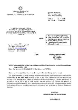 ΘΕΜΑ: Συμπληρωματικές οδηγίες για τις Βιωματικές Δράσεις Ημερήσιου και Εσπερινού Γυμνασίου για
το σχ. έτος 2015-2016
Σχετ.: Η με αρ. πρωτ. 144968/Δ2/16-09-2015 εγκύκλιος του ΥΠ.Π.Ε.Θ.
Σχετικά με την εφαρμογή των Βιωματικών Δράσεων στο Γυμνάσιο διευκρινίζονται τα εξής:
Στις περιπτώσεις κατά τις οποίες δεν είναι εφικτή η υλοποίηση του τρόπου οργάνωσης των Βιωματικών
Δράσεων στη Β΄ και την Γ΄ τάξη σύμφωνα με την με αρ. πρωτ. 144968/Δ2/16-09-2015 εγκύκλιο του
ΥΠ.Π.Ε.Θ., είναι δυνατόν, με την έγκριση του Σχολικού Συμβούλου Παιδαγωγικής Ευθύνης, οι προτάσεις να
εκτείνονται και σε δύο ή και σε τρία τρίμηνα. Συνεπώς μπορούν στη διάρκεια της χρονιάς να
πραγματοποιηθούν δράσεις μόνο δύο ή μόνο ενός επιστημονικού πεδίου από κάθε μαθητή/τρια. Σε κάθε
περίπτωση επιλέγεται ο προσφορότερος τρόπος οργάνωσης των Τμημάτων και θεμάτων Βιωματικών
Δράσεων.
Βαθμός Ασφαλείας:
Να διατηρηθεί μέχρι:
Βαθ. Προτεραιότητας:
Αθήνα, 12-11-2015
Αρ. Πρωτ. 182663/Δ2
• Περιφερειακές Δ/νσεις Εκπ/σης
• Σχολ. Συμβούλους Δ.Ε. (μέσω των
Περιφερειακών Δ/νσεων Εκπ/σης)
• Δ/νσεις Δ/θμιας Εκπ/σης
• Γυμνάσια (μέσω των Δ/νσεων
Δ/θμιας Εκπ/σης)
ΠΡΟΣ:
Ο ΥΠΟΥΡΓΟΣ
ΠΑΙΔΕΙΑΣ, ΕΡΕΥΝΑΣ ΚΑΙ ΘΡΗΣΚΕΥΜΑΤΩΝ
ΝΙΚΟΛΑΟΣ ΦΙΛΗΣ
-----
Ταχ. Δ/νση: Ανδρέα Παπανδρέου 37
Τ.Κ. – Πόλη: 15180 Μαρούσι
Ιστοσελίδα: www.minedu.gov.gr
Πληροφορίες: Αν. Πασχαλίδου
Τηλέφωνο: 210-3443422
ΚΟΙΝ.: Ινστιτούτο Εκπαιδευτικής
Πολιτικής
Αν. Τσόχα 36
11521 Αθήνα
ΕΛΛΗΝΙΚΗ ΔΗΜΟΚΡΑΤΙΑ
ΥΠΟΥΡΓΕΙΟ
ΠΑΙΔΕΙΑΣ, ΕΡΕΥΝΑΣ ΚΑΙ ΘΡΗΣΚΕΥΜΑΤΩΝ
-----
ΓΕΝΙΚΗ ΔΙΕΥΘΥΝΣΗ ΣΠΟΥΔΩΝ
Π/ΘΜΙΑΣ ΚΑΙ Δ/ΘΜΙΑΣ ΕΚΠΑΙΔΕΥΣΗΣ
ΔΙΕYΘΥΝΣΗ ΣΠΟΥΔΩΝ, ΠΡΟΓΡΑΜΜΑΤΩΝ ΚΑΙ
ΟΡΓΑΝΩΣΗΣ ΔΕΥΤΕΡΟΒΑΘΜΙΑΣ ΕΚΠΑΙΔΕΥΣΗΣ
ΤΜΗΜΑ Α΄
 