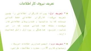 ‫اطالعات‬ ‫کار‬ ‫نیروی‬ ‫تعریف‬
*‫تعریف‬‫اول‬:‫پورات‬‫کارگران‬‫اطالعاتی‬‫را‬‫چنین‬
‫تعریف‬‫کند‬‫می‬:‫کارگران‬‫اطالعاتی‬‫فقط‬‫کسانی‬
‫نیستند‬‫که‬‫با‬‫ماشینها‬‫و‬‫های‬‫فناوری‬‫اطالعاتی‬‫کار‬
،‫کنند‬‫می‬‫بلکه‬‫همه‬‫کسانی‬‫هستند‬‫که‬‫در‬‫امر‬
،‫تولید‬،‫توزیع‬‫هماهنگی‬‫و‬‫پردازش‬‫دانش‬‫فعالیت‬
‫دارند‬.
*‫دوم‬ ‫تعریف‬:،‫امریکا‬ ‫اطالعات‬ ‫فناوری‬ ‫انجمن‬
‫کاری‬ ‫زمینهای‬IT،‫طراحی‬ ،‫مطالعه‬ ‫محدوده‬ ،‫در‬
 