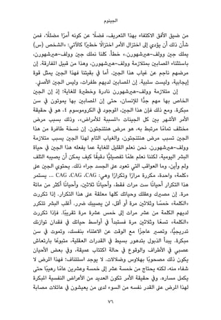 ‫اﻟﺠﻴﻨﻮم‬
‫ﻓﻤﻦ‬ ، ً‫ﻣﻀﻠﻼ‬ ‫ا‬ً‫ﺮ‬‫أﻣ‬ ‫ﻛﻮﻧﻪ‬ ‫ﻋﻦ‬ ً‫ﻓﻀﻼ‬ ،‫اﻟﺘﻌﺮﻳﻒ‬ ‫ﺑﻬﺬا‬ ‫اﻻﻛﺘﻔﺎء‬ ‫اﻷﻓﻖ‬ ‫ﺿﻴﻖ‬ ‫ﻣﻦ‬
(‫)س‬ ‫»اﻟﺸﺨﺺ‬ :‫ﻛﺎﻵﺗﻲ‬ ‫ًا‬‫ري‬‫ﺧﻄ‬ ً‫اﺧﺘﺰاﻻ‬ ‫اﻷﻣﺮ‬ ‫اﺧﺘﺰال‬ ‫إﱃ‬ ‫ﻳﺆدي‬ ‫أن‬ ‫ذﻟﻚ‬ ‫ﺷﺄن‬
،‫ووﻟﻒ-ﻫريﺷﻬﻮرن‬ ‫ﺟني‬ ‫ﻧﻤﻠﻚ‬ ‫ﻛﻠﻨﺎ‬ .‫ﺧﻄﺄ‬ «.‫ووﻟﻒ-ﻫريﺷﻬﻮرن‬ ‫ﺟني‬ ‫ﻳﻤﻠﻚ‬
‫إن‬ .‫املﻔﺎرﻗﺔ‬ ‫ﻗﺒﻴﻞ‬ ‫ﻣﻦ‬ ‫وﻫﺬا‬ ،‫ووﻟﻒ-ﻫريﺷﻬﻮرن‬ ‫ﺑﻤﺘﻼزﻣﺔ‬ ‫املﺼﺎﺑني‬ ‫ﺑﺎﺳﺘﺜﻨﺎء‬
‫ﻗﻮة‬ ‫ﻳﻤﺜﻞ‬ ‫اﻟﺠني‬ ‫ﻓﻬﺬا‬ ‫ﺑﻘﻴﺘﻨﺎ‬ ‫ﰲ‬ ‫أﻣﺎ‬ .‫اﻟﺠني‬ ‫ﻫﺬا‬ ‫ﻏﻴﺎب‬ ‫ﻋﻦ‬ ‫ﻧﺎﺟﻢ‬ ‫ﻣﺮﺿﻬﻢ‬
.‫اﻷﺻﲇ‬ ‫اﻟﺠني‬ ‫وﻟﻴﺲ‬ ،‫ﻃﻔﺮات‬ ‫ﻟﺪﻳﻬﻢ‬ ‫املﺼﺎﺑني‬ ‫إن‬ .‫ﺳﻠﺒﻴﺔ‬ ‫وﻟﻴﺴﺖ‬ ،‫إﻳﺠﺎﺑﻴﺔ‬
‫اﻟﺠني‬ ‫إن‬ ‫إذ‬ ‫ﻟﻠﻐﺎﻳﺔ؛‬ ‫وﺧﻄرية‬ ‫ﻧﺎدرة‬ ‫ووﻟﻒ-ﻫريﺷﻬﻮرن‬ ‫ﻣﺘﻼزﻣﺔ‬ ‫إن‬
‫ﺳﻦ‬ ‫ﰲ‬ ‫ﻳﻤﻮﺗﻮن‬ ‫ﺑﻬﺎ‬ ‫املﺼﺎﺑني‬ ‫إن‬ ‫ﺣﺘﻰ‬ ،‫ﻟﻺﻧﺴﺎن‬ ‫ٍّا‬‫ﺪ‬‫ﺟ‬ ‫ﻣﻬﻢ‬ ‫ﺑﻬﺎ‬ ‫اﻟﺨﺎص‬
‫ﺣﻘﻴﻘﺔ‬ ‫ﰲ‬ ‫ﻫﻮ‬ ،٤ ‫اﻟﻜﺮوﻣﻮﺳﻮم‬ ‫ﰲ‬ ‫املﻮﺟﻮد‬ ،‫اﻟﺠني‬ ‫ﻫﺬا‬ ‫ﻓﺈن‬ ‫ذﻟﻚ‬ ‫وﻣﻊ‬ .‫ﻣﺒﻜﺮة‬
‫ﻣﺮض‬ ‫ﺑﺴﺒﺐ‬ ‫وذﻟﻚ‬ ،«‫ﻟﻸﻣﺮاض‬ ‫»املﺴﺒﺒﺔ‬ ‫اﻟﺠﻴﻨﺎت‬ ‫ﻛﻞ‬ ‫ﺑني‬ ‫اﻷﺷﻬﺮ‬ ‫اﻷﻣﺮ‬
‫ﻫﺬا‬ ‫ﻣﻦ‬ ‫ﻃﺎﻓﺮة‬ ‫ﻧﺴﺨﺔ‬ ‫إن‬ .‫ﻫﻨﺘﻨﺠﺘﻮن‬ ‫ﻣﺮض‬ ‫ﻫﻮ‬ ،‫ﺑﻪ‬ ‫ﻣﺮﺗﺒﻂ‬ ‫ﺎ‬ً‫ﺗﻤﺎﻣ‬ ‫ﻣﺨﺘﻠﻒ‬
‫ﻣﺘﻼزﻣﺔ‬ ‫ﻳﺴﺒﺐ‬ ‫اﻟﺠني‬ ‫ﻟﻬﺬا‬ ‫اﻟﺘﺎم‬ ‫واﻟﻐﻴﺎب‬ ،‫ﻫﻨﺘﻨﺠﺘﻮن‬ ‫ﻣﺮض‬ ‫ﺗﺴﺒﺐ‬ ‫اﻟﺠني‬
‫ﺣﻴﺎة‬ ‫ﰲ‬ ‫اﻟﺠني‬ ‫ﻫﺬا‬ ‫ﻳﻔﻌﻠﻪ‬ ‫ﻋﻤﺎ‬ ‫ﻟﻠﻐﺎﻳﺔ‬ ‫اﻟﻘﻠﻴﻞ‬ ‫ﻧﻌﻠﻢ‬ ‫ﻧﺤﻦ‬ .‫ووﻟﻒ-ﻫريﺷﻬﻮرن‬
‫اﻟﺘﻠﻒ‬ ‫ﻳﺼﻴﺒﻪ‬ ‫أن‬ ‫ﻳﻤﻜﻦ‬ ‫ﻛﻴﻒ‬ ‫ﺎ‬ً‫دﻗﻴﻘ‬ ‫ٍّﺎ‬‫ﻴ‬‫ﺗﻔﺼﻴﻠ‬ ‫ﺎ‬ً‫ﻋﻠﻤ‬ ‫ﻧﻌﻠﻢ‬ ‫ﻟﻜﻨﻨﺎ‬ ،‫اﻟﻴﻮﻣﻴﺔ‬ ‫اﻟﺒﴩ‬
‫ﻋﲆ‬ ‫اﻟﺠني‬ ‫ﻳﺤﺘﻮي‬ .‫ذﻟﻚ‬ ‫ﺟﺮاء‬ ‫اﻟﺠﺴﺪ‬ ‫ﻋﲆ‬ ‫ﺗﻌﻮد‬ ‫اﻟﺘﻲ‬ ‫اﻟﻌﻮاﻗﺐ‬ ‫وﻣﺎ‬ ،‫وأﻳﻦ‬ ‫وﻟﻢ‬
‫ﻳﺴﺘﻤﺮ‬ … CAG ،CAG ،CAG :‫وﻫﻲ‬ ‫ا‬ً‫ر‬‫وﺗﻜﺮا‬ ‫ا‬ً‫ر‬‫ﻣﺮا‬ ‫ﻣﻜﺮرة‬ ،‫واﺣﺪة‬ «‫»ﻛﻠﻤﺔ‬
‫ﻣﺎﺋﺔ‬ ‫ﻣﻦ‬ ‫أﻛﺜﺮ‬ ‫ﺎ‬ً‫ﻧ‬‫وأﺣﻴﺎ‬ ،‫ﺛﻼﺛني‬ ‫ﺎ‬ً‫ﻧ‬‫وأﺣﻴﺎ‬ ،‫ﻓﻘﻂ‬ ‫ﻣﺮات‬ ‫ﺳﺖ‬ ‫ﺎ‬ً‫ﻧ‬‫أﺣﻴﺎ‬ ‫اﻟﺘﻜﺮار‬ ‫ﻫﺬا‬
‫ﺗﻜﺮرت‬ ‫إذا‬ .‫اﻟﺘﻜﺮار‬ ‫ﻫﺬا‬ ‫ﻋﲆ‬ ‫ﻣﻌﻠﻘﺔ‬ ‫ﻛﻠﻬﺎ‬ ‫وﺣﻴﺎﺗﻚ‬ ‫وﻋﻘﻠﻚ‬ ‫ﻣﺼريك‬ ‫إن‬ .‫ﻣﺮة‬
‫ﺗﺘﻜﺮر‬ ‫اﻟﺒﴩ‬ ‫أﻏﻠﺐ‬ .‫ﴐر‬ ‫ﻳﺼﻴﺒﻚ‬ ‫ﻟﻦ‬ ،‫أﻗﻞ‬ ‫أو‬ ‫ﻣﺮة‬ ‫وﺛﻼﺛني‬ ‫ﺎ‬ ً‫ﺧﻤﺴ‬ «‫»اﻟﻜﻠﻤﺔ‬
‫ﺗﻜﺮرت‬ ‫ﻓﺈذا‬ .‫ًﺎ‬‫ﺒ‬‫ﺗﻘﺮﻳ‬ ‫ﻣﺮة‬ ‫ﻋﴩة‬ ‫ﺧﻤﺲ‬ ‫إﱃ‬ ‫ﻣﺮات‬ ‫ﻋﴩ‬ ‫ﻣﻦ‬ ‫اﻟﻜﻠﻤﺔ‬ ‫ﻟﺪﻳﻬﻢ‬
‫ﺗﻮازﻧﻚ‬ ‫ﻓﻘﺪان‬ ‫ﰲ‬ ‫ﺣﻴﺎﺗﻚ‬ ‫أواﺳﻂ‬ ‫ﰲ‬ ‫ﻓﺴﺘﺒﺪأ‬ ‫ﻣﺮة‬ ‫وﺛﻼﺛني‬ ‫ﺎ‬ً‫ﺗﺴﻌ‬ «‫»اﻟﻜﻠﻤﺔ‬
‫ﺳﻦ‬ ‫ﰲ‬ ‫وﺗﻤﻮت‬ ،‫ﺑﻨﻔﺴﻚ‬ ‫اﻻﻋﺘﻨﺎء‬ ‫ﻋﻦ‬ ‫اﻟﻮﻗﺖ‬ ‫ﻣﻊ‬ ‫ا‬ً‫ﺰ‬‫ﻋﺎﺟ‬ ‫وﺗﺼري‬ ،‫ٍّﺎ‬‫ﻴ‬‫ﺗﺪرﻳﺠ‬
‫ﺑﺎرﺗﻌﺎش‬ ‫ﺎ‬ً‫ﻣﺘﺒﻮﻋ‬ ،‫اﻟﻌﻘﻠﻴﺔ‬ ‫اﻟﻘﺪرات‬ ‫ﰲ‬ ‫ﺑﺴﻴﻂ‬ ‫ﺑﺘﺪﻫﻮر‬ ‫اﻟﺬﺑﻮل‬ ‫ﻳﺒﺪأ‬ .‫ﻣﺒﻜﺮة‬
‫اﻷﺣﻴﺎن‬ ‫ﺑﻌﺾ‬ ‫وﰲ‬ ،‫ﻋﻤﻴﻘﺔ‬ ‫اﻛﺘﺌﺎب‬ ‫ﺣﺎﻟﺔ‬ ‫ﰲ‬ ‫واﻟﻮﻗﻮع‬ ‫اﻷﻃﺮاف‬ ‫ﰲ‬ ‫ﻋﺼﺒﻲ‬
‫ﻻ‬ ‫املﺮض‬ ‫ﻓﻬﺬا‬ ‫اﺳﺘﺌﻨﺎف؛‬ ‫ﻳﻮﺟﺪ‬ ‫ﻻ‬ .‫وﺿﻼﻻت‬ ‫ﺑﻬﻼوس‬ ‫ًﺎ‬‫ﺑ‬‫ﻣﺼﺤﻮ‬ ‫ذﻟﻚ‬ ‫ﻳﻜﻮن‬
‫ﺣﺘﻰ‬ ‫ًﺎ‬‫ﺒ‬‫رﻫﻴ‬ ‫ﺎ‬ً‫ﻋﺎﻣ‬ ‫وﻋﴩﻳﻦ‬ ‫ﺧﻤﺴﺔ‬ ‫إﱃ‬ ‫ﻋﴩ‬ ‫ﺧﻤﺴﺔ‬ ‫ﻣﻦ‬ ‫ﻳﺤﺘﺎج‬ ‫ﻟﻜﻨﻪ‬ ،‫ﻣﻨﻪ‬ ‫ﺷﻔﺎء‬
‫املﺒﻜﺮة‬ ‫اﻟﻨﻔﺴﻴﺔ‬ ‫اﻷﻋﺮاض‬ ‫ﻣﻦ‬ ‫اﻟﻌﺪﻳﺪ‬ ‫ﺗﻜﻮن‬ ‫اﻷﻣﺮ‬ ‫ﺣﻘﻴﻘﺔ‬ ‫وﰲ‬ .‫ﻣﺴﺎره‬ ‫ﻳﻜﻤﻞ‬
‫ﻣﺼﺎﺑﺔ‬ ‫ﻋﺎﺋﻼت‬ ‫ﰲ‬ ‫ﻳﻌﻴﺸﻮن‬ ‫ﻣﻦ‬ ‫ﻟﺪى‬ ‫اﻟﺴﻮء‬ ‫ﻣﻦ‬ ‫ﻧﻔﺴﻪ‬ ‫اﻟﻘﺪر‬ ‫ﻋﲆ‬ ‫املﺮض‬ ‫ﻟﻬﺬا‬
76
 