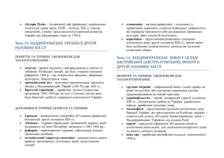  «Історія Русів» – історичний твір української національно-
політичної думки кінця ХVIII – початку ХІХ ст. (автор
невідомий), у якому представлений історичний розвиток
України від найдавніших часів до 1769 р.
Тема 15. НАДДНЇПРЯНСЬКА УКРАЇНА В ДРУГЇИ
ПОЛОВИНЇ ХЇХ СТ.
ПОНЯТТЯ ТА ТЕРМІНИ, ОБОВ'ЯЗКОВІ ДЛЯ
ЗАПАМ'ЯТОВУВАННЯ:
 земства – органи місцевого самоврядування в повітах та
губерніях Російської імперії, що були створені земською
реформою 1864 р., і які опікувалися школами, лікарнями,
культурою, благоустроєм тощо;
 громадівський рух – культурно-просвітницька діяльність
громад у Наддніпрянській Україні в 60-70-х рр. ХІХ ст.;
 Братство тарасівців – українська таємна студентська
організація 1891-1893 рр. на чолі з І.Липою, метою яких
була боротьба здобуття державної незалежності України.
ДОПОМІЖНІ ІСТОРИЧНІ ПОНЯТТЯ ТА ТЕРМІНИ:
 Громади – напівлегальні непартійні об’єднання української
інтелігенції другої половини ХІХ ст.;
 «Основа» – перший український щомісячний журнал, який
видавався у м.Санкт-Петербург громадою у 1861-1862 рр.;
 реформи – перетворення в державі, здійснюване владою
законними засобами;
 колоніальний характер економіки – використання однією
країною економічного потенціалу іншої задля власних
потреб;
 хлопомани – частина українських і польських (з
українським корінням) студентів Київського університету,
які вирішили присвятити себе дослідженню української
культури, яких очолив В.Антонович;
 народники – представники російського суспільно-
політичного руху другої половини ХІХ ст., метою якого
було розбудова соціалістичного суспільства на основі
селянських общин.
Тема 16. ЗАХЇДНОУКРАЇНСЬКЇ ЗЕМЛЇ У СКЛАДЇ
АВСТРЇИСЬКОЇ (АВСТРО-УГОРСЬКОЇ) ЇМПЕРЇЇ В
ДРУГЇИ ПОЛОВИНЇ ХЇХ СТ.
ПОНЯТТЯ ТА ТЕРМІНИ, ОБОВ'ЯЗКОВІ ДЛЯ
ЗАПАМ'ЯТОВУВАННЯ:
 трудова міграція – добровільний виїзд з однієї країни до
іншої на постійне або тимчасове поживання з метою
працевлаштування на певній території;
 українофільство – термін, поширений з другої половини
ХІХ ст., на означення любові до України, українського
народу, української культури тощо;
 москвофіли – представники суспільно-політичного руху
Західної України, які орієнтувалися на Російську імперію і
ставили собі за мету об’єднати Західноукраїнські землі з
Наддніпрянською Україною під владою Росії;
 партія – юридично оформлене об'єднання людей за
політичним світоглядом, для досягнення конкретних цілей
та захисту спільних інтересів;
 нова ера – українсько-австрійсько-польські домовленості
1890 р..
 