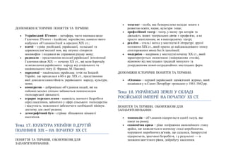 ДОПОМІЖНІ ІСТОРИЧНІ ПОНЯТТЯ ТА ТЕРМІНИ:
 Український П'ємонт – метафора, часто вживана щодо
Галичини. П'ємонт - італійське королівство, навколо якого
відбулося об’єднання Італії в середині ХІХ ст.;
 язичіє – суміш російської, української, польської та
церковнослов’янської мов, яку штучно створили
москвофіли і подавали як справжню руську мову;
 радикали – представники молодої української інтелігенції
Галичини кінця ХІХ — початку ХХ ст., які вели боротьбу
за визволення українського народу від соціального та
національного гніту (І. Франко, М. Павлик);
 народовці – національна українська течія на Західній
Україні, що зародилася в 60-х рр. ХІХ ст., представники
якої доводили самостійність українського народу, культури,
мови;
 кооператив – добровільне об’єднання людей, які на
пайовихзасадах спільно займаються певним видом
господарської діяльності;
 аграрне перенаселення – наявність значного безробіття
серед населення, зайнятого у сфері сільського господарства
і відсутність можливості забезпечити необхідний мінімум
достатку для своєї родини;
 демографічний бум – стрімке збільшення кількості
населення.
Тема 17. КУЛЬТУРА УКРАЇНИ В ДРУГЇИ
ПОЛОВИНЇ ХЇХ – НА ПОЧАТКУ ХХ СТ.
ПОНЯТТЯ ТА ТЕРМІНИ, ОБОВ'ЯЗКОВІ ДЛЯ
ЗАПАМ'ЯТОВУВАННЯ:
 меценат – особа, яка безкорисливо вкладає кошти в
розвиток освіти, науки, культури тощо;
 професійний театр– театр, у якому гра акторів та
діяльність інших театральних діячів є професією, а не
просто захопленням, як в аматорському театрі;
 реалізм – стиль і метод у мистецтві й літературі другої
половини ХІХ ст., який прагне до найдокладнішого опису
спостережених явищ без їх ідеалізації;
 модернізм – напрямок у мистецтві початку ХХ ст., який
характеризується еклектикою (змішуванням стилів),
відмовою від мистецьких традицій минулого та
утвердженням новихнетрадиційних мистецьких форм.
ДОПОМІЖНІ ІСТОРИЧНІ ПОНЯТТЯ ТА ТЕРМІНИ:
 «Основа» – перший український щомісячний журнал, який
видавався у м.Санкт-Петербург громадою у 1861-1862 рр.
Тема 18. УКРАЇНСЬКЇ ЗЕМЛЇ У СКЛАДЇ
РОСЇИСЬКОЇ ЇМПЕРЇЇ НА ПОЧАТКУ ХХ СТ.
ПОНЯТТЯ ТА ТЕРМІНИ, ОБОВ'ЯЗКОВІ ДЛЯ
ЗАПАМ'ЯТОВУВАННЯ:
 монополія – об’єднання підприємств однієї галузі, яке
панує на ринку;
 економічна криза – різке погіршення економічного стану
країни, що виявляється в значному спаді виробництва,
порушенні виробничихзв'язків, що склалися, банкрутстві
підприємств, зростанні безробіття, і у результаті — в
зниженні життєвого рівня, добробуту населення.
 