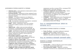 ДОПОМІЖНІ ІСТОРИЧНІ ПОНЯТТЯ ТА ТЕРМІНИ:
 Державна Дума – назва парламенту (законодавчого органу
влади) в Російській імперії;
 політична реакція – репресивна політика державної влади
щодо учасників революції, спрямована на силове зміцнення
пануючого режиму;
 синдикат – об’єднання підприємств, які зберігають
виробничусамостійність, а для комерційної діяльності
створюють спільне підприємство;
 хутір – вид сільського поселення, господарство з належною
до нього землею, поселення поза селом;
 відруб – ділянка з громадських земель, яку виділяли
селянинові в особисту власність, коли він виходив з
громади;
 чорносотенці – дзбірна назва для низки російських
монархічних і ультранаціоналістичних організацій, що
виникли після революції 1905 року в Російський імперії;
 страйк – організоване масове або часткове припинення
роботи чи інша протидія нормальному (традиційному)
перебігу виробничого процесу з метою домогтися
виконання певнихвимог;
 Революційна українська партія (РУП) – перша
українська політична партія Наддніпрянщини, яка була
заснована в Харкові 1900 р. (Д.Антонович)
 Українська народна партія (УНП) – політична партія
Наддніпрянщини, заснована М.Міхновським у 1902 р., яка
відстоювала ідею цілковитої незалежності України;
 Українська соціал-демократична спілка («Спілка») –
українська політична партія соціалістичного спрямування,
яка була заснована у 1904 р. М.Меленевським;
 Українська соціал-демократична робітнича партія
(УСДРП) – українська політична партія соціалістичного
спрямування, яка була основана 1905 р. з колишньої РУП
(В.Винниченко, С.Петлюра, М.Порш);
 Товариство українських поступовців (ТУП) – таємна
надпартійна українська політична організація *
Наддніпрянщини, заснована в Києві 1908 р., метою якої
було об’єднання всіх українські сили для боротьби за
національне відродження;
 «Хлібороб» – перша україномовна газета Наддніпрянської
України, яка виходила друком у 1905 р. у м. Лубнах;
 «Громадська думка» – перша щоденна українська газета,
яка виходила у Києві 1905-1906 рр.
Тема 19. ЗАХЇДНОУКРАЇНСЬКЇ ЗЕМЛЇ НА
ПОЧАТКУ ХХ СТ.
ДОПОМІЖНІ ІСТОРИЧНІ ПОНЯТТЯ ТА ТЕРМІНИ:
 Сокіл, Січ, Пласт – молодіжні патріотичні спортивні
організації Західної України початку ХХ ст.;
 Народне віче – народні збори, які скликалися для
вирішення важливихдля суспільства і держави питань.
Тема 20. УКРАЇНА В ПЕРШЇИ СВЇТОВЇИ ВЇИНЇ
ПОНЯТТЯ ТА ТЕРМІНИ, ОБОВ'ЯЗКОВІ ДЛЯ
ЗАПАМ'ЯТОВУВАННЯ:
 Світова війна – глобальне військове протистояння держав,
яке охоплює значну частину країн світу;
 Союз визволення України – українська політична
організація Галичини на чолі з Д.Донцовим, яка підтримала
 