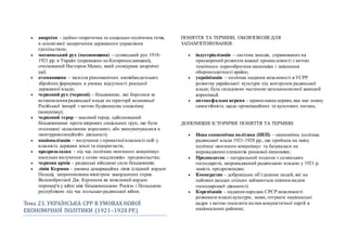  анархізм – ідейно-теоретична та соціально-політична течія,
в основі якої заперечення державного управління
суспільством;
 махновський рух (махновщина) – селянський рух 1918-
1921 рр. в Україні (переважно на Катеринославщині),
очолюваний Нестором Махно, який сповідував анархічні
ідеї;
 отаманщина – засилля різноманітних напівбандитських
збройних формувань в умовах відсутності реальної
державної влади;
 червоний рух (червоні) – більшовики, які боролися за
встановлення радянської влади на території колишньої
Російської імперії з метою будівництва соціалізму
(комунізму);
 червоний терор – масовий терор, здійснюваний
більшовиками проти широких соціальних груп, що були
оголошені «класовими ворогами», або звинувачувалися в
«контрреволюційній» діяльності;
 націоналізація – вилучення з приватної власності осіб у
власність держави землі та підприємств;
 продрозкладка – під час політики «воєнного комунізму»
насильне вилучення у селян «надлишків» продовольства;
 червона армія – радянські військові сили більшовиків;
 лінія Керзона – умовна демаркаційна лінія (східний кордон
Польщі, запропонована міністром закордонних справ
Великобританії Дж. Керзоном як можливий кордон
перемир'я у війні між більшовицькою Росією і Польською
республікою під час польсько-радянської війни.
Тема 23. УКРАЇНСЬКА CРР В УМОВАХ НОВОЇ
ЕКОНОМЇЧНОЇ ПОЛЇТИКИ (1921–1928 РР.)
ПОНЯТТЯ ТА ТЕРМІНИ, ОБОВ'ЯЗКОВІ ДЛЯ
ЗАПАМ'ЯТОВУВАННЯ:
 індустріалізація – система заходів, спрямованих на
прискорений розвиток важкої промисловості з метою
технічного переозброєння економіки і зміцнення
обороноздатності країни;
 українізація – політика надання можливості в УСРР
розвитку української культури під контролем радянської
влади; була складовою частиною загальносоюзної кампанії
коренізації;
 автокефальна церква – православна церква, яка має повну
самостійність щодо організаційних та культових питань.
ДОПОМІЖНІ ІСТОРИЧНІ ПОНЯТТЯ ТА ТЕРМІНИ:
 Нова економічна політика (НЕП) – економічна політика
радянської влади 1921-1928 рр., що прийшла на зміну
політиці «воєнного комунізму» та базувалася на
впровадженні елементів ринкової економіки;
 Продподаток – натуральний податок з селянських
господарств, запроваджений радянською владою у 1921 р.
замість продрозкладки;
 Кооператив – добровільне об’єднання людей, які на
пайовихзасадах спільно займаються певним видом
господарської діяльності;
 Коренізація – надання народам СРСР можливості
розвивати власні культури, мови, готувати національні
кадри з метою посилити вплив комуністичної партії в
національних районах;
 