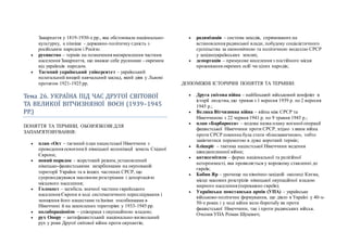 Закарпаття у 1819-1930-х рр., яка обстоювала національно-
культурну, а пізніше - державно-політичну єдність з
російським народом і Росією.
 русинство – термін на позначення виокремлення частини
населення Закарпаття, що вважає себе русинами - окремим
від українців народом.
 Таємний український університет – український
нелегальний вищий навчальний заклад, який діяв у Львові
протягом 1921-1925 рр.
Тема 26. УКРАЇНА ПЇД ЧАС ДРУГОЇ СВЇТОВОЇ
ТА ВЕЛИКОЇ ВЇТЧИЗНЯНОЇ ВОЄН (1939–1945
РР.)
ПОНЯТТЯ ТА ТЕРМІНИ, ОБОВ'ЯЗКОВІ ДЛЯ
ЗАПАМ'ЯТОВУВАННЯ:
 план «Ост – таємний план нацистської Німеччини з
проведення освоєння й німецької колонізації земель Східної
Європи;
 новий порядок – жорстокий режим, установлений
німецько-фашистськими загарбниками на окупованій
території України та в інших частинах СРСР, що
супроводжувався масовими розстрілами і депортацією
місцевого населення;
 Голокост – загибель значної частини єврейського
населення Європи в ході систематичного переслідування і
знищення його нацистами та їхніми пособниками в
Німеччині й на захоплених територіях у 1933-1945 рр.
 колабораціонізм – співпраця з окупаційною владою;
 рух Опору – антифашистський національно-визвольний
рух у роки Другої світової війни проти окупантів;
 радянізація – система заходів, спрямованих на
встановлення радянської влади, побудову соціалістичного
суспільства за економічною та політичною моделлю СРСР
у західноукраїнських землях;
 депортація – примусове виселення з постійного місця
проживання окремих осіб чи цілих народів;
ДОПОМІЖНІ ІСТОРИЧНІ ПОНЯТТЯ ТА ТЕРМІНИ:
 Друга світова війна – найбільший військовий конфлікт в
історії людства, що тривав з 1 вересня 1939 р. по 2 вересня
1945 р.;
 Велика Вітчизняна війна – війна між СРСР та
Німеччиною з 22 червня 1941 р. по 9 травня 1945 р.;
 план «Барбаросса» – кодова назва плану воєнної операції
фашистської Німеччини проти СРСР, згідно з яким війна
проти СРСР повинна була стати «блискавичною», тобто
закінчитися перемогою в дуже короткий термін;
 бліцкріг – тактика нацистської Німеччини ведення
швидкоплинної війни;
 антисемітизм – форма національної та релігійної
нетерпимості, яка проявляється у ворожому ставленні до
євреїв;
 Бабин Яр – урочище на північно-західній околиці Києва,
місце масових розстрілів німецької окупаційної владою
мирного населення (переважно євреїв);
 Українська повстанська армія (УПА) – українське
військово-політичне формування, що діяло в Україні у 40-х-
50-х роках і у ході війни вело боротьбу як проти
фашистської Німеччини, так і проти радянських військ.
Очолив УПА Роман Шухевич;
 
