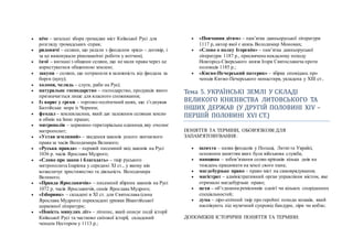  віче – загальні збори громадян міст Київської Русі для
розгляду громадських справ;
 рядовичі – селяни, що уклали з феодалом «ряд» - договір, і
за це виконували різноманітні роботи у вотчині;
 ізгої – вигнані з общини селяни, що не мали права через це
користуватися общинною землею;
 закупи – селяни, що потрапили в залежність від феодала за
борги (купу);
 холопи, челядь – слуги, раби на Русі;
 натуральне господарство – господарство, продукція якого
призначається лише для власного споживання;
 Із варяг у греки – торгово-політичний шлях, що з’єднував
Балтійське море із Чорним;
 феодал – землевласник, який дає залежним селянам землю
в обмін на їхню працю;
 митрополія – церковно-територіальна одиниця, яку очолює
митрополит;
 «Устав земляний» – зведення законів усного звичаєвого
права за часів Володимира Великого;
 «Руська правда» – перший писемний звід законів на Русі
1036 р. часів Ярослава Мудрого;
 «Слово про закон і благодать» – твір руського
митрополита Іларіона у середині ХІ ст., у якому він
возвеличує християнство та діяльність Володимира
Великого;
 «Правда Ярославичів» – писемний збірник законів на Русі
1072 р. часів Ярославичів, синів Ярослава Мудрого;
 «Ізборник» – складені в ХІ ст. для Святослава (сина
Ярослава Мудрого) перекладені уривки Візантійської
церковної літератури;
 «Повість минулих літ» – літопис, який описує події історії
Київської Русі та частково світової історії, складений
ченцем Нестором у 1113 р.;
 «Повчання дітям» – пам’ятка давньоруської літератури
1117 р, автор якої є князь Володимир Мономах;
 «Слово о полку Ігоревім» – пам’ятка давньоруської
літератури 1187 р., присвячена невдалому походу
Новгород-Сіверського князя Ігоря Святославича проти
половців 1185 р.;
 «Києво-Печерський патерик» – збірка оповідань про
ченців Києво-Печерського монастиря, укладена у ХІІІ ст..
Тема 5. УКРАЇНСЬКЇ ЗЕМЛЇ У СКЛАДЇ
ВЕЛИКОГО КНЯЗЇВСТВА ЛИТОВСЬКОГО ТА
ЇНШИХ ДЕРЖАВ (У ДРУГЇИ ПОЛОВИНЇ ХЇV –
ПЕРШЇИ ПОЛОВИНЇ ХVЇ СТ.)
ПОНЯТТЯ ТА ТЕРМІНИ, ОБОВ'ЯЗКОВІ ДЛЯ
ЗАПАМ'ЯТОВУВАННЯ:
 шляхта – назва феодалів у Польщі, Литві та Україні,
основним заняттям яких була військова служба;
 панщина – зобов’язання селян-кріпаків кілька днів на
тиждень працювати на землі свого пана;
 магдебурзьке право – право міст на самоврядування;
 магістрат – адміністративний орган управління містом, яке
отримало магдебурзьке право;
 цехи – об’єднання ремісників однієї чи кількох споріднених
спеціальностей;
 дума – ліро-епічний твір про героїчні походи козаків, який
наспівують під музичний супровід бандури, ліри чи кобзи;
ДОПОМІЖНІ ІСТОРИЧНІ ПОНЯТТЯ ТА ТЕРМІНИ:
 
