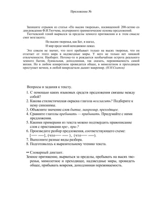 Приложение №
Запишите отрывок из статьи «По высям творенья», посвященной 200-летию со
дня рождения Ф.И.Тютчева, подчеркните грамматические основы предложений.
Тютчевский гений вырвался за пределы земного притяжения и в этом смысле
смог возгласить:
По высям творенья, как Бог, я шагал,
И мир предо мной неподвижно лежал.
Это совсем не значит, что поэт пребывает только на высях творенья, что он
отлетает от этого мира в надзвездные миры. У него не только нет никакой
отвлеченности. Наоборот. Потому-то и рождается необычайная острота реального
земного бытия, буквальная, доподлинная, так сказать, переживаемость самой
жизни. Но в любом конкретном провидится общее, в мимолетном и преходящем
проступает вечное, в любой микродетали дышит макромир. (Н.Н.Скатов)
Вопросы и задания к тексту.
1. С помощью каких языковых средств предложения связаны между
собой?
2. Какова стилистическая окраска глагола возгласить? Подберите к
нему синонимы.
3. Объясните значение слов бытие, макромир, преходящее.
4. Сравните глаголы пребывать — прибывать. Придумайте с ними
предложения.
5. Какими примерами из текста можно подтвердить правописание
слов с приставками пре-, при-?
6. Произведите разбор предложения, соответствующего схеме:
[ ], (что ) , (что ).
7. Выполните разные виды разбора.
8. Подготовьтесь к выразительному чтению текста.
•• Словарный диктант.
Земное притяжение, вырваться за пределы, пребывать на высях тво-
ренья, мимолетное и преходящее, надзвездные миры, провидеть
общее, прибывать вовремя, доподлинная переживаемость.
 