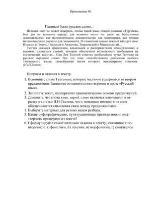 Приложение №
Главным было русское слово...
Великий поэт не может поверить, чтобы такой язык, говоря словами «Тургенева,
был дан не великому народу, для великого поэта это такое же безусловное
доказательство, как математическое доказательство для математика, как точные
математические расчеты для экономиста. В словесном океане каждый находит свое:
Пушкин и Гоголь, Некрасов и Ахматова, Твардовский и Мандельштам....
Тютчев оказался хранителем, владельцем и распорядителем незамутненных и
высоких словесных стихий, которые обеспечили возможность пребывания на
космических высотах... Сам Лев Толстой отметил необычайное чутье Тютчева на
русское народное слово. Все это тоже способствовало рождению особого
тютчевского языка, своеобразная магия которого неоднократно отмечена.
(Н.Н.Скатов)
Вопросы и задания к тексту.
1. Вспомните слова Тургенева, которые частично содержатся во втором
предложении. Запишите по памяти стихотворение в прозе «Русский
язык».
2. Запишите текст, подчеркните грамматические основы предложений.
3. Докажите, что слова язык, народ, слово являются ключевыми в от-
рывке из статьи Н.Н.Скатова, что с помощью именно этих слов
обеспечивается смысловая связь между предложениями.
1. Выберите материал для разных видов разбора.
5. Какие орфографические, пунктуационные правила можно под-
твердить примерами из текста?
6. Сформулируйте самостоятельно задания к тексту, связанные с по-
вторением: а) фонетики, б) лексики, в) морфологии, г) синтаксиса.
 