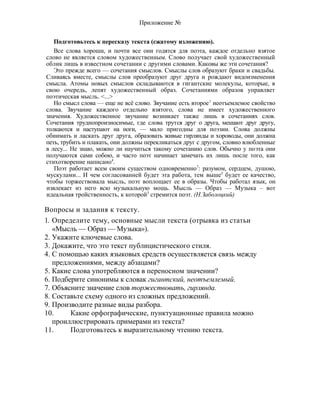 Приложение №
Подготовьтесь к пересказу текста (сжатому изложению).
Все слова хороши, и почти все они годятся для поэта, каждое отдельно взятое
слово не является словом художественным. Слово получает свой художественный
облик лишь в известном сочетании с другими словами. Каковы же эти сочетания?
Это прежде всего — сочетания смыслов. Смыслы слов образуют браки и свадьбы.
Сливаясь вместе, смыслы слов преобразуют друг друга и рождают видоизменения
смысла. Атомы новых смыслов складываются в гигантские молекулы, которые, в
свою очередь, лепят художественный образ. Сочетаниями образов управляет
поэтическая мысль. <...>
Но смысл слова — еще не всё слово. Звучание есть второе1
неотъемлемое свойство
слова. Звучание каждого отдельно взятого, слова не имеет художественного
значения. Художественное звучание возникает также лишь в сочетаниях слов.
Сочетания труднопроизносимые, где слова трутся друг о друга, мешают друг другу,
толкаются и наступают на ноги, — мало пригодны для поэзии. Слова должны
обнимать и ласкать друг друга, образовать живые гирлянды и хороводы, они должна
петь, трубить и плакать, они должны перекликаться друг с другом, словно влюбленные
в лесу... Не знаю, можно ли научиться такому сочетанию слов. Обычно у поэта они
получаются сами собою, и часто поэт начинает замечать их лишь после того, как
стихотворение написано4
.
Поэт работает всем своим существом одновременно7
: разумом, сердцем, душою,
мускулами... И чем согласованней будет эта работа, тем выше3
будет ее качество,
чтобы торжествовала мысль, поэт воплощает ее в образы. Чтобы работал язык, он
извлекает из него всю музыкальную мощь. Мысль — Образ — Музыка – вот
идеальная тройственность, к которой3
стремится поэт. (Н.Заболоцкий)
Вопросы и задания к тексту.
1. Определите тему, основные мысли текста (отрывка из статьи
«Мысль — Образ — Музыка»).
2. Укажите ключевые слова.
3. Докажите, что это текст публицистического стиля.
4. С помощью каких языковых средств осуществляется связь между
предложениями, между абзацами?
5. Какие слова употребляются в переносном значении?
6. Подберите синонимы к словак гигантский, неотъемлемый.
7. Объясните значение слов торжествовать, гирлянда.
8. Составьте схему одного из сложных предложений.
9. Производите разные виды разбора.
10. Какие орфографические, пунктуационные правила можно
проиллюстрировать примерами из текста?
11. Подготовьтесь к выразительному чтению текста.
 