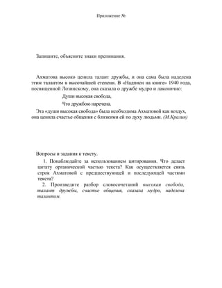 Приложение №
Запишите, объясните знаки препинания.
Ахматова высоко ценила талант дружбы, и она сама была наделена
этим талантом в высочайшей степени. В «Надписи на книге» 1940 года,
посвященной Лозинскому, она сказала о дружбе мудро и лаконично:
Души высокая свобода,
Что дружбою наречена.
Эта «души высокая свобода» была необходима Ахматовой как воздух,
она ценила счастье общения с близкими ей по духу людьми. (М.Кралин)
Вопросы и задания к тексту.
1. Понаблюдайте за использованием цитирования. Что делает
цитату органической частью текста? Как осуществляется связь
строк Ахматовой с предшествующей и последующей частями
текста?
2. Произведите разбор словосочетаний высокая свобода,
талант дружбы, счастье общения, сказала мудро, наделена
талантом.
 