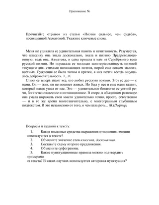 Приложение №
Прочитайте отрывок из статьи «Поэзия сильнее, чем судьба»,
посвященной Ахматовой. Укажите ключевые слова.
Меня не удивляла ее удивительная память и начитанность. Разумеется,
что классику она знала досконально, знала и поэзию Предреволюци-
онную: ведь она, Ахматова, и сама пришла к нам из Серебряного века
русской поэзии. Но поражала ее молодая заинтересованность поэзией
текущего дня, стихами начинающих поэтов, порой еще совсем малоиз-
вестных. Суждения ее были точны и кратки, в них почти всегда ощуща-
лась доброжелательность. <...•>
Стихи ее теперь знают все, кто любит русскую поэзию. Этот ее дар — с
нами. Он — жив, он не покинет живых. Но был у нее и еще один талант,
который навек ушел от нас. Это — удивительное богатство ее устной ре-
чи, богатство словесное и интонационное. В споре, в обыденном разговоре
она умела выражать свои мысли удивительно точно, просто, естественно
— и в то же время многозначительно, с многогранным глубинным
подтекстом. И это независимо от того, о чем шла речь... (В.Шефнер)
Вопросы и задания к тексту.
1. Какие языковые средства выражения отношения, эмоции
используются в тексте?
2. Объясните значение слов классика, досконально.
3. Составьте схему второго предложения.
4. Объясните орфограммы.
5. Какие пунктуационные правила можно подтвердить
примерами
из текста? В каких случаях используется авторская пунктуация?
 