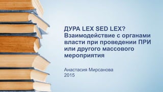 ДУРА LEX SED LEX?
Взаимодействие с органами
власти при проведении ПРИ
или другого массового
мероприятия
Анастасия Мирсанова
2015
 