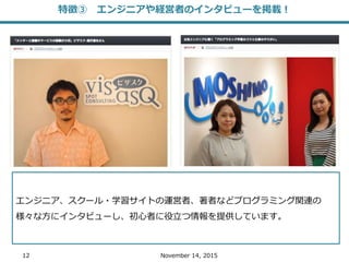12 November 14, 2015
エンジニア、スクール・学習サイトの運営者、著者などプログラミング関連の
様々な方にインタビューし、初心者に役立つ情報を提供しています。
特徴③ エンジニアや経営者のインタビューを掲載！
 