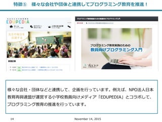 14 November 14, 2015
様々な会社・団体などと連携して、企画を行っています。例えば、NPO法人日本
教育再興連盟が運営する小学校教員向けメディア「EDUPEDIA」とコラボして、
プログラミング教育の推進を行っています。
特徴⑤ 様々な会社や団体と連携してプログラミング教育を推進！
 