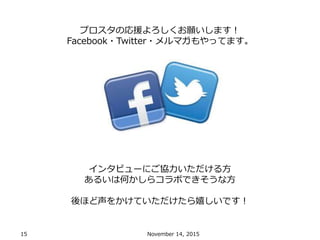 15 November 14, 2015
プロスタの応援よろしくお願いします！
Facebook・Twitter・メルマガもやってます。
インタビューにご協力いただける方
あるいは何かしらコラボできそうな方
後ほど声をかけていただけたら嬉しいです！
 