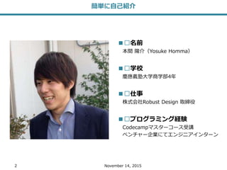 2 November 14, 2015
簡単に自己紹介
■︎名前
本間 陽介（Yosuke Homma）
■︎学校
慶應義塾大学商学部4年
■︎仕事
株式会社Robust Design 取締役
■︎プログラミング経験
Codecampマスターコース受講
ベンチャー企業にてエンジニアインターン
 
