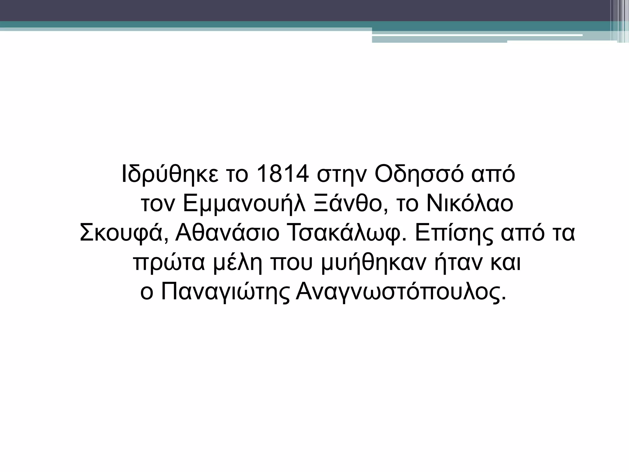 Ιδρύθηκε το 1814 στην Οδησσό από
τον Εμμανουήλ Ξάνθο, το Νικόλαο
Σκουφά, Αθανάσιο Τσακάλωφ. Επίσης από τα
πρώτα μέλη που μυήθηκαν ήταν και
ο Παναγιώτης Αναγνωστόπουλος.
 