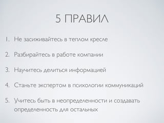 5 ПРАВИЛ
1. Не засиживайтесь в теплом кресле
2. Разбирайтесь в работе компании
3. Научитесь делиться информацией
4. Станьте экспертом в психологии коммуникаций
5. Учитесь быть в неопределенности и создавать
определенность для остальных
 