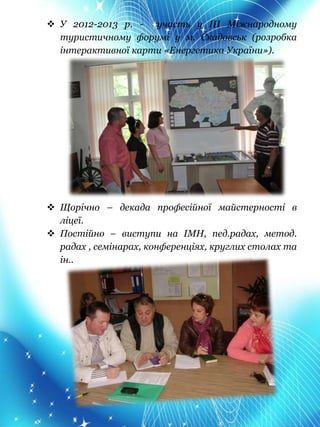  У 2012-2013 р. - участь у ІІІ Міжнародному
туристичному форумі у м. Скадовськ (розробка
інтерактивної карти «Енергетика України»).
 Щорічно – декада професійної майстерності в
ліцеї.
 Постійно – виступи на ІМН, пед.радах, метод.
радах , семінарах, конференціях, круглих столах та
ін..
 