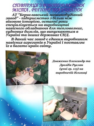 АТ "Бериславський машинобудівний
завод" - підприємство з більш ніж
віковою історією, останні роки
спеціалізується на виробництві
навісного обладнання для тепловозних,
суднових дизелів, що випускаються в
Україні та інших державах СНД.
В даний час завод є єдиним виробником
навісних агрегатів в Україні і поставляє
їх в багато країн світу.
Довженко Олександр та
Дроздік Руслан
(учні гр. 113) на
виробничій дільниці
 