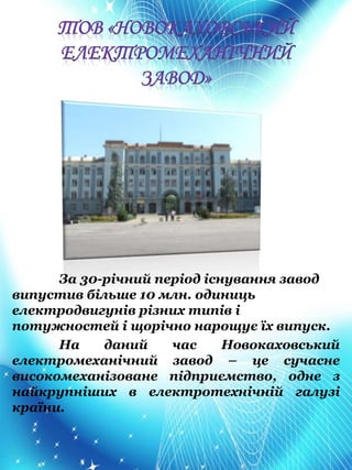 За 30-річний період існування завод
випустив більше 10 млн. одиниць
електродвигунів різних типів і
потужностей і щорічно нарощує їх випуск.
На даний час Новокаховський
електромеханічний завод – це сучасне
високомеханізоване підприємство, одне з
найкрупніших в електротехнічній галузі
країни.
 