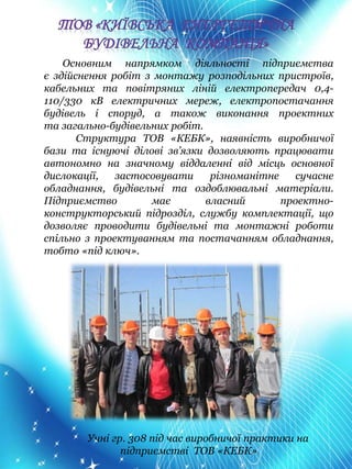 Основним напрямком діяльності підприємства
є здійснення робіт з монтажу розподільних пристроїв,
кабельних та повітряних ліній електропередач 0,4-
110/330 кВ електричних мереж, електропостачання
будівель і споруд, а також виконання проектних
та загально-будівельних робіт.
Структура ТОВ «КЕБК», наявність виробничої
бази та існуючі ділові зв’язки дозволяють працювати
автономно на значному віддаленні від місць основної
дислокації, застосовувати різноманітне сучасне
обладнання, будівельні та оздоблювальні матеріали.
Підприємство має власний проектно-
конструкторський підрозділ, службу комплектації, що
дозволяє проводити будівельні та монтажні роботи
спільно з проектуванням та постачанням обладнання,
тобто «під ключ».
Учні гр. 308 під час виробничої практики на
підприємстві ТОВ «КЕБК»
 