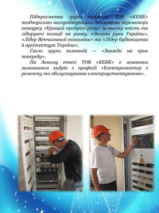 Підприємства групи компаній ТОВ «КЕБК»
неодноразово нагороджувались дипломами переможців
конкурсу «Кращий продукт року» за високу якість та
лідируючі позиції на ринку, «Золоті руки України»,
«Лідер Вітчизняної економіки» та «Лідер будівництва
й архітектури України».
Гасло групи компаній — «Завжди на крок
попереду».
На даному етапі ТОВ «КЕБК» є основним
замовником кадрів з професії «Електромонтер з
ремонту та обслуговування електроустаткування».
 
