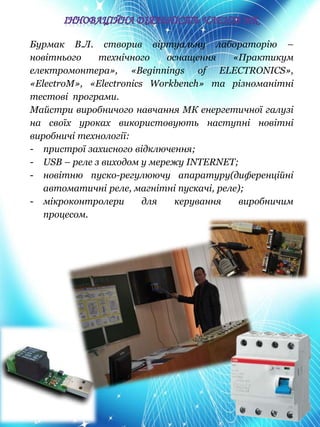 Бурмак В.Л. створив віртуальну лабораторію –
новітнього технічного оснащення «Практикум
електромонтера», «Beginnings of ELECTRONICS»,
«ElectroM», «Electronics Workbench» та різноманітні
тестові програми.
Майстри виробничого навчання МК енергетичної галузі
на своїх уроках використовують наступні новітні
виробничі технології:
- пристрої захисного відключення;
- USB – реле з виходом у мережу INTERNET;
- новітню пуско-регулюючу апаратуру(диференційні
автоматичні реле, магнітні пускачі, реле);
- мікроконтролери для керування виробничим
процесом.
 