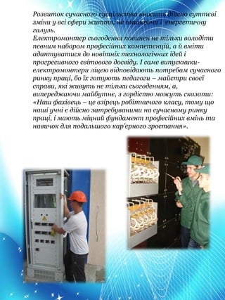 Розвиток сучасного суспільства вносить дійсно суттєві
зміни у всі сфери життя, не оминаючи і енергетичну
галузь.
Електромонтер сьогодення повинен не тільки володіти
певним набором професійних компетенцій, а й вміти
адаптуватися до новітніх технологічних ідей і
прогресивного світового досвіду. І саме випускники-
електромонтери ліцею відповідають потребам сучасного
ринку праці, бо їх готують педагоги – майстри своєї
справи, які живуть не тільки сьогоденням, а,
випереджаючи майбутнє, з гордістю можуть сказати:
«Наш фахівець – це взірець робітничого класу, тому що
наші учні є дійсно затребуваними на сучасному ринку
праці, і мають міцний фундамент професійних вмінь та
навичок для подальшого кар’єрного зростання».
 