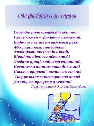 Ода фахівцю своєї справи
Сьогодні роль професій видатна
І знає кожен – фахівець важливий.
Будь-то з великим важелем рука
Або з щитком, проводкою
електромонтер кмітливий.
Вірші та пісні складено тобі –
Людина праці, майстер спритний.
Нехай же з плином поколінь землі
Поваги, щирості вогонь незгасний
Таврує шлях майстерності твоєї
До вищого прогресу у житті!
Перепелицина О.О., методист ліцею
 