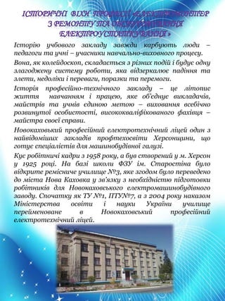 Історію учбового закладу завжди карбують люди –
педагоги та учні – учасники навчально-виховного процесу.
Вона, як колейдоскоп, складається з різних подій і будує одну
злагоджену систему роботи, яка відзеркалює падіння та
злети, недоліки і переваги, поразки та перемоги.
Історія професійно-технічного закладу – це літопис
життя навчанням і працею, яке об’єднує викладачів,
майстрів та учнів єдиною метою – виховання всебічно
розвинутої особистості, висококваліфікованого фахівця –
майстра своєї справи.
Новокаховький професійний електротехнічний ліцей один з
найвідоміших закладів профтехосвіти Херсонщини, що
готує спеціалістів для машинобудівної галузі.
Кує робітничі кадри з 1958 року, а був створений у м. Херсон
у 1925 році. На базі школи ФЗУ ім. Старостіна було
відкрите ремісниче училище №3, яке згодом було переведено
до міста Нова Каховка у зв’язку з необхідністю підготовки
робітників для Новокаховського електромашинобудівного
заводу. Спочатку як ТУ №1, ПТУ№7, а з 2004 року наказом
Міністерства освіти і науки України училище
перейменоване в Новокаховський професійний
електротехнічний ліцей.
 
