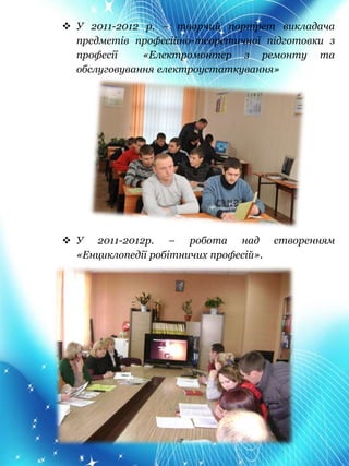  У 2011-2012 р. – творчий портрет викладача
предметів професійно-теоретичної підготовки з
професії «Електромонтер з ремонту та
обслуговування електроустаткування»
 У 2011-2012р. – робота над створенням
«Енциклопедії робітничих професій».
 
