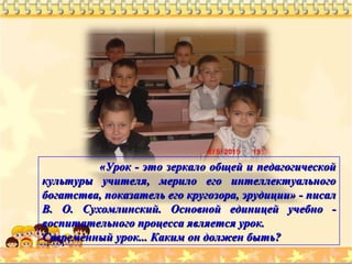 «Урок - это зеркало общей и педагогической«Урок - это зеркало общей и педагогической
культуры учителя, мерило его интеллектуальногокультуры учителя, мерило его интеллектуального
богатства, показатель его кругозора, эрудиции» - писалбогатства, показатель его кругозора, эрудиции» - писал
В. О. Сухомлинский. Основной единицей учебно -В. О. Сухомлинский. Основной единицей учебно -
воспитательного процесса является урок.воспитательного процесса является урок.
Современный урок... Каким он должен быть?Современный урок... Каким он должен быть?
 