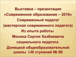 Выставка – презентация
«Современное образование – 2016»
Современный педагог
(мастерская современного педагога)
Из опыта работы
Мосина Сергея Хазбиевича
социального педагога
Донецкой общеобразовательной
школы І-ІІІ ступеней № 60
 