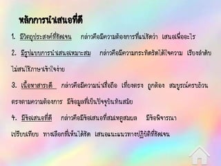 หลักการนาเสนอที่ดี
1. มีวัตถุประสงค์ที่ชัดเจน กล่าวคือมีความต้องการที่แน่ชัดว่า เสนอเพื่ออะไร
2. มีรูปแบบการนาเสนอเหมาะสม กล่าวคือมีความกระทัดรัดได้ใจความ เรียงลาดับ
ไม่สนใช้ภาษาเข้าใจง่าย
3. เนื้อหาสาระดี กล่าวคือมีความน่าเชื่อถือ เที่ยงตรง ถูกต้อง สมบูรณ์ครบถ้วน
ตรงตามความต้องการ มีข้อมูลที่เป็นปัจจุบันทันสมัย
4. มีข้อเสนอที่ดี กล่าวคือมีข้อเสนอที่สมเหตูสมผล มีข้อพิจารณา
เปรียบเทียบ ทางเลือกที่เห็นได้ชัด เสนอแนะแนวทางปฏิบัติที่ชัดเจน
 
