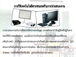 การนาเสนองานเป็นการสื่อสารเพื่อนาเสนอข้อมูล ความต้องการไปยังผู้ฟังหรือผู้รับสาร
โดยใช้วิธีการเทคนิคต่างๆ และเนื่องจากในปัจจุบันเทคโนโลยีคอมพิวเตอร์มีความ
เจริญก้าวหน้า ทาให้รูปแบบการนาเสนองานในปัจจุบันมีความแตกต่างจากสมัยก่อน ผู้นา
เสนองานจึงต้องเลือกรูปแบบการนาเสนอ เลือกประเภทของซอฟต์แวร์เพื่อสร้างงาน
นาเสนอ รวมทั้งเลือกใช้เครื่องมือ อุปกรณ์ช่วยในการนาเสนอ
การใช้๶ทคโนโลยีสารสȨทศในการนาเสนองาน
 
