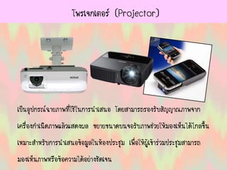 โพรเจกเตอร์ (Projector)
เป็นอุปกรณ์ฉายภาพที่ใช้ในการนาเสนอ โดยสามารถรองรับสัญญาณภาพจาก
เครื่องกาเนิดภาพแล้วแสดงผล ขยายขนาดบนจอรับภาพช่วยให้มองเห็นได้ไกลขึ้น
เหมาะสาหรับการนาเสนอข้อมูลในห้องประชุม เพื่อให้ผู้เข้าร่วมประชุมสามารถ
มองเห็นภาพหรือข้อความได้อย่างชัดเจน
 