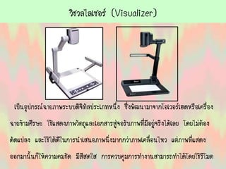 วิชวลไลเซอร์ (Visualizer)
เป็นอุปกรณ์ฉายภาพระบบดิจิทัลประเภทหนึ่ง ซึ่งพัฒนามาจากโอเวอร์เฮดหรือเครื่อง
ฉายข้ามศีรษะ ใช้แสดงภาพวัตถุและเอกสารสู่จอรับภาพที่มีอยู่จริงได้เลย โดยไม่ต้อง
ดัดแปลง และใช้ได้ดีในการนาเสนอภาพนิ่งมากกว่าภาพเคลื่อนไหว แต่ภาพที่แสดง
ออกมานั้นก็ให้ความคมชัด มีสีสดใส การควบคุมการทางานสามารถทาได้โดยใช้รีโมต
 