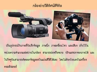 กล้องถ่ายวีดิทัศน์ดิจิทัล
เป็นอุปกรณ์รับภาพที่บันทึกข้อมูล ภาพนิ่ง ภาพเคลื่อนไหว และเสียง เก็บไว้ใน
หน่วยความจาแบบแฟลชภายในกล้อง สามารถย่อหรือขยาย ปรับแสงเงาของภาพได้ และ
ในปัจจุบันสามารถคัดลอกข้อมูลลงในแผ่นดีวีดีได้เลย โดยไม่ต้องโอนลงในเครื่อง
คอมพิวเตอร์
 