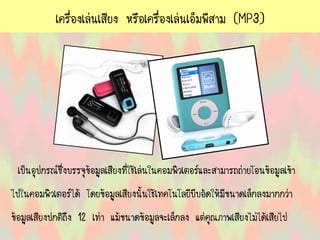 เครื่องเล่นเสียง หรือเครื่องเล่นเอ็มพีสาม (MP3)
เป็นอุปกรณ์ซึ่งบรรจุข้อมูลเสียงที่ใช้เล่นในคอมพิวเตอร์และสามารถถ่ายโอนข้อมูลเข้า
ไปในคอมพิวเตอร์ได้ โดยข้อมูลเสียงนั้นใช้เทคโนโลยีบีบอัดให้มีขนาดเล็กลงมากกว่า
ข้อมูลเสียงปกติถึง 12 เท่า แม้ขนาดข้อมูลจะเล็กลง แต่คุณภาพเสียงไม่ได้เสียไป
 