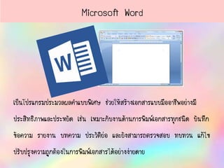 เป็นโปรแกรมประมวลผลคาแบบพิเศษ ช่วยให้สร้างเอกสารแบบมืออาชีพอย่างมี
ประสิทธิภาพและประหยัด เช่น เหมาะกับงานด้านการพิมพ์เอกสารทุกชนิด บันทึก
ข้อความ รายงาน บทความ ประวัติย่อ และยังสามารถตรวจสอบ ทบทวน แก้ไข
ปรับปรุงความถูกต้องในการพิมพ์เอกสารได้อย่างง่ายดาย
Microsoft Word
 