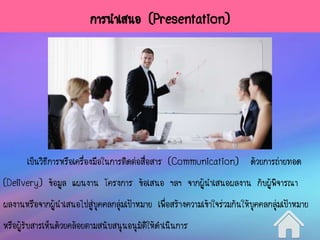 การนาเสนอ (Presentation)
เป็นวิธีการหรือเครื่องมือในการติดต่อสื่อสาร (Communication) ด้วยการถ่ายทอด
(Delivery) ข้อมูล แผนงาน โครงการ ข้อเสนอ ฯลฯ จากผู้นาเสนอผลงาน กับผู้พิจารณา
ผลงานหรือจากผู้นาเสนอไปสู่บุคคลกลุ่มเป้าหมาย เพื่อสร้างความเข้าใจร่วมกันให้บุคคลกลุ่มเป้าหมาย
หรือผู้รับสารเห็นด้วยคล้อยตามสนับสนุนอนุมัติให้ดาเนินการ
 