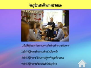 วัตถุประสงค์ในการนาเสนอ
1.เพื่อให้ผู้รับสารรับทราบความคิดเห็นหรือความต้องการ
2.เพื่อให้ผู้รับสารพิจารณาเรื่องใดเรื่องหนึ่ง
3.เพื่อให้ผู้รับสารได้รับความรู้จากข้อมูลที่นาเสนอ
4.เพื่อให้ผู้รับสารเกิดความเข้าใจที่ถูกต้อง
 
